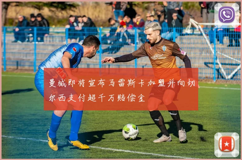 曼城即将宣布马雷斯卡加盟并向切尔西支付超千万赔偿金