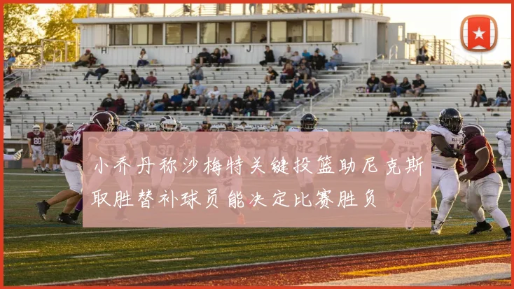 小乔丹称沙梅特关键投篮助尼克斯取胜替补球员能决定比赛胜负