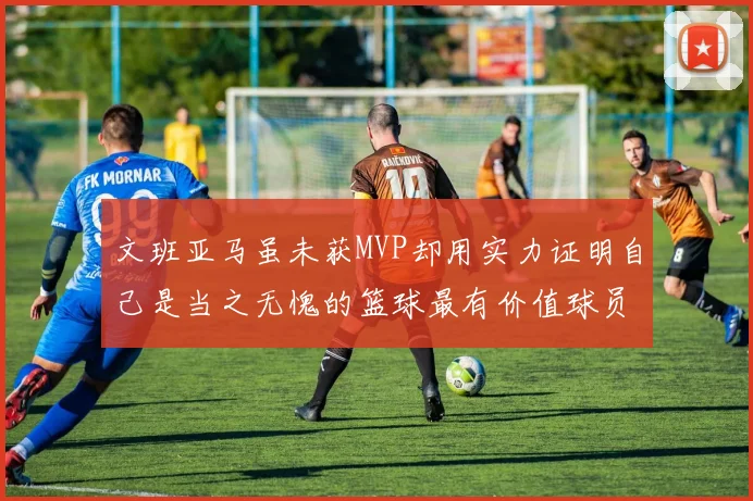 文班亚马虽未获MVP却用实力证明自己是当之无愧的篮球最有价值球员
