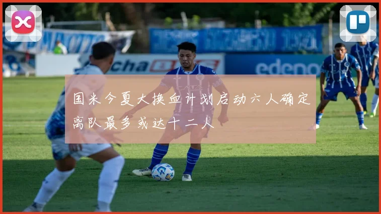 国米今夏大换血计划启动六人确定离队最多或达十二人