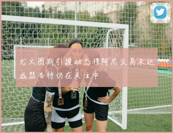尤文图斯引援动态穆阿尼交易未达成瑟洛特仍在关注中