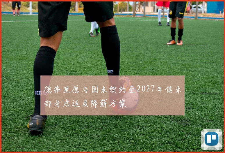 德弗里愿与国米续约至2027年俱乐部考虑适度降薪方案