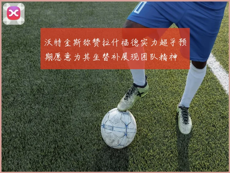 沃特金斯称赞拉什福德实力超乎预期愿意为其坐替补展现团队精神