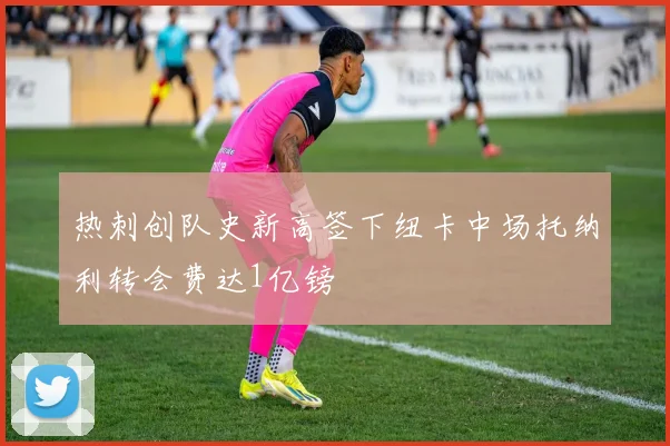 热刺创队史新高签下纽卡中场托纳利转会费达1亿镑
