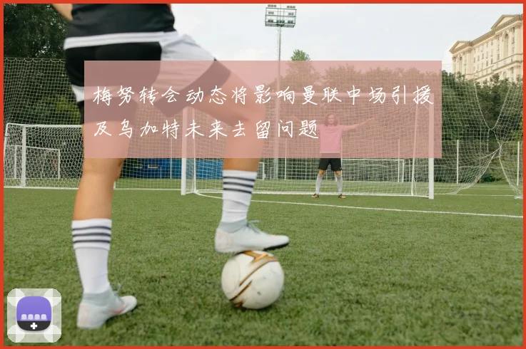 梅努转会动态将影响曼联中场引援及乌加特未来去留问题