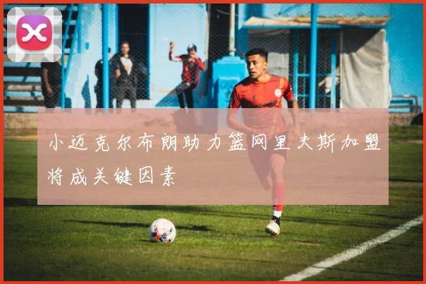 小迈克尔布朗助力篮网里夫斯加盟将成关键因素