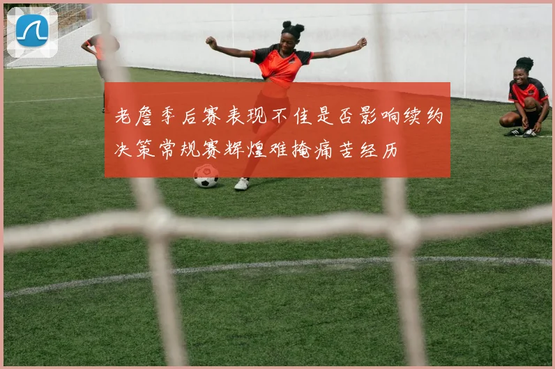 老詹季后赛表现不佳是否影响续约决策常规赛辉煌难掩痛苦经历