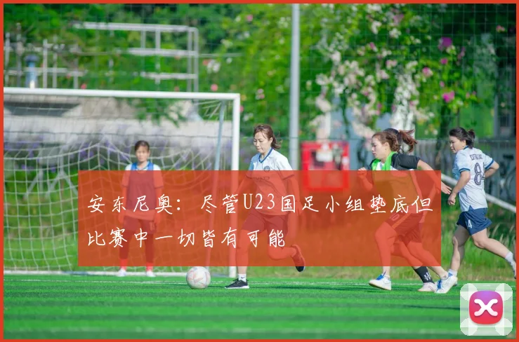 安东尼奥：尽管U23国足小组垫底但比赛中一切皆有可能