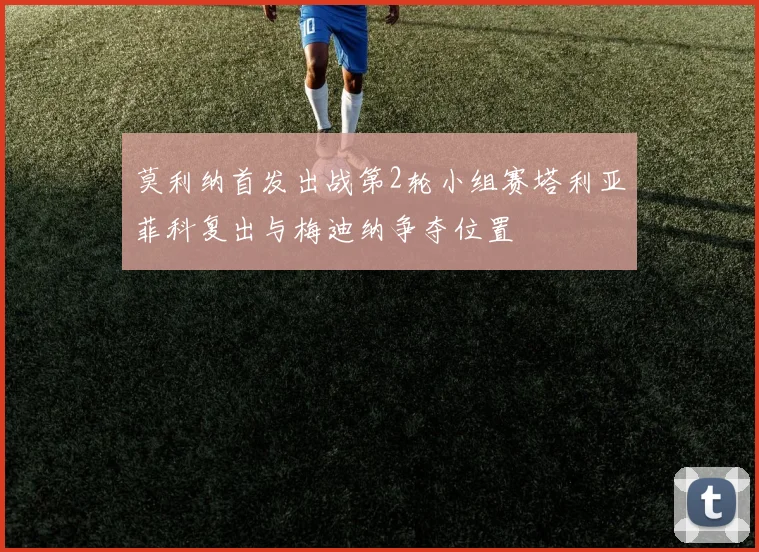 莫利纳首发出战第2轮小组赛塔利亚菲科复出与梅迪纳争夺位置