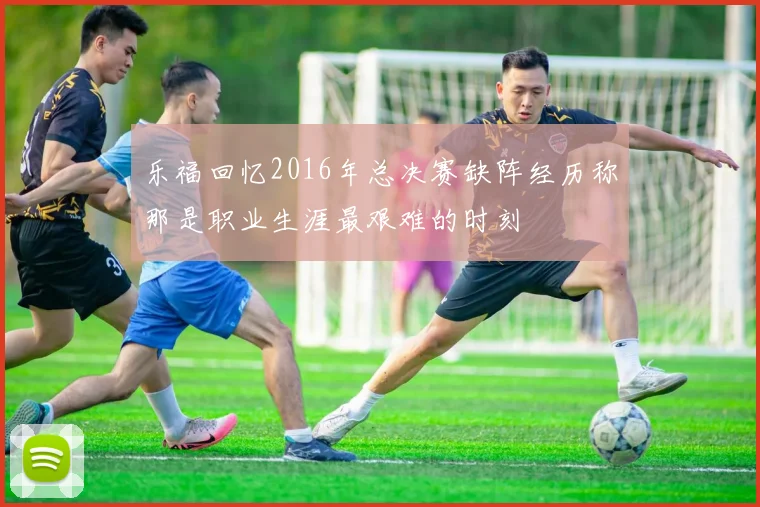 乐福回忆2016年总决赛缺阵经历称那是职业生涯最艰难的时刻