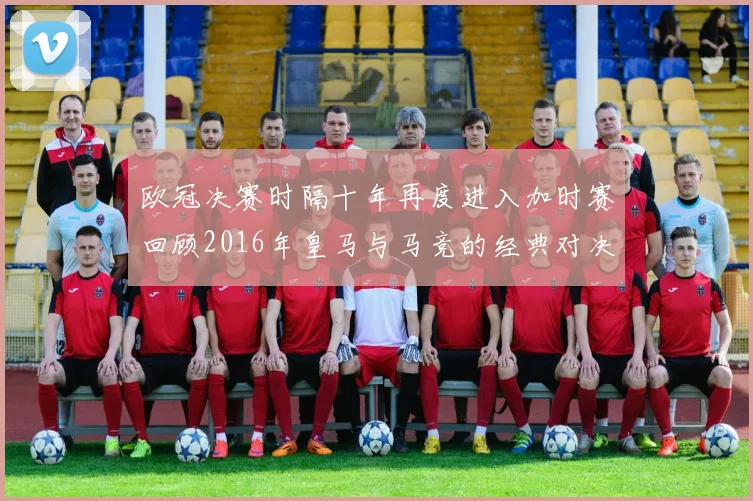 欧冠决赛时隔十年再度进入加时赛回顾2016年皇马与马竞的经典对决