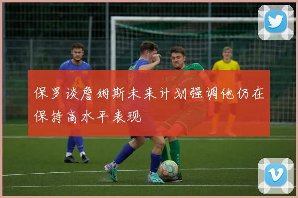 保罗谈詹姆斯未来计划强调他仍在保持高水平表现