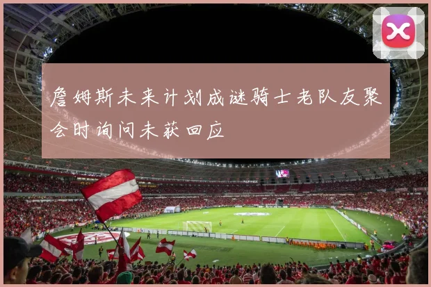 詹姆斯未来计划成谜骑士老队友聚会时询问未获回应