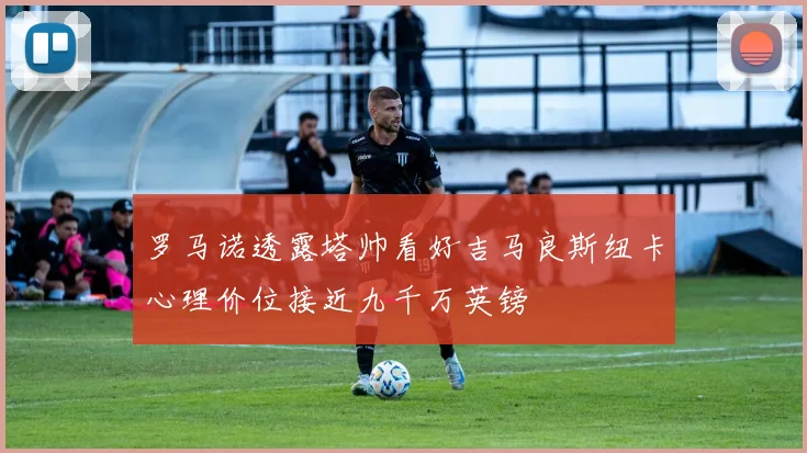罗马诺透露塔帅看好吉马良斯纽卡心理价位接近九千万英镑