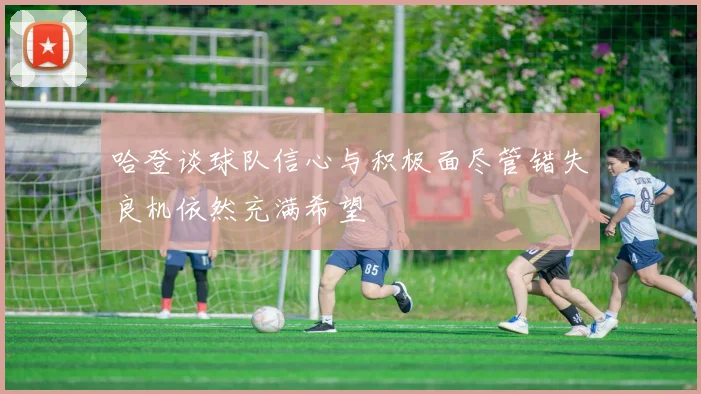 哈登谈球队信心与积极面尽管错失良机依然充满希望