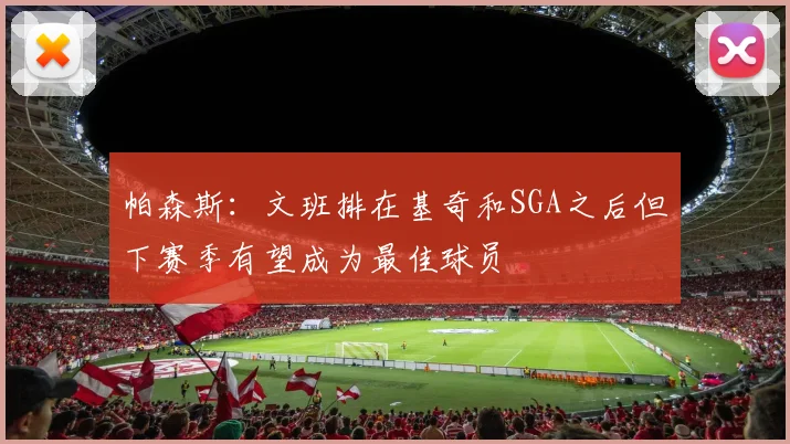 帕森斯：文班排在基奇和SGA之后但下赛季有望成为最佳球员